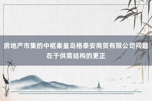 房地产市集的中枢秦皇岛格泰安商贸有限公司问题在于供需结构的更正